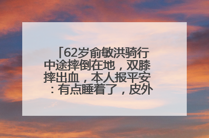 62岁俞敏洪骑行中途摔倒在地，双膝摔出血，本人报平安：有点睡着了，皮外伤，不用担心